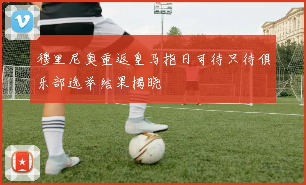 穆里尼奥重返皇马指日可待只待俱乐部选举结果揭晓