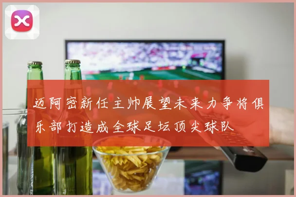 迈阿密新任主帅展望未来力争将俱乐部打造成全球足坛顶尖球队