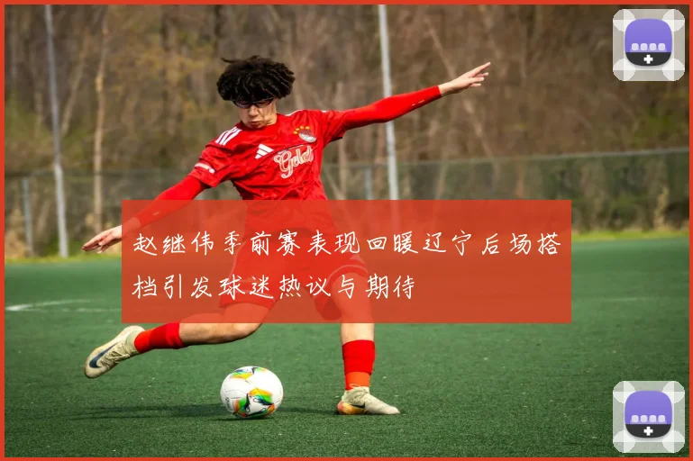 赵继伟季前赛表现回暖辽宁后场搭档引发球迷热议与期待