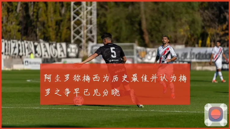 阿圭罗称梅西为历史最佳并认为梅罗之争早已见分晓
