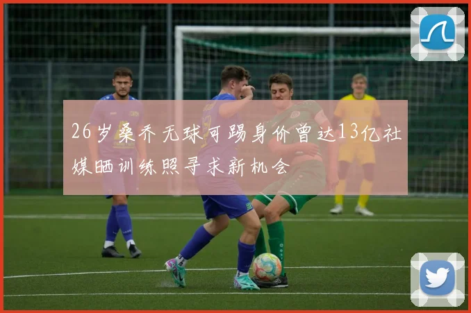 26岁桑乔无球可踢身价曾达13亿社媒晒训练照寻求新机会