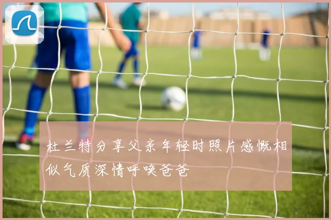 杜兰特分享父亲年轻时照片感慨相似气质深情呼唤爸爸