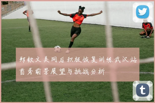 郑钦文美网后积极恢复训练武汉站首秀前景展望与挑战分析