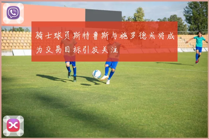 骑士球员斯特鲁斯与施罗德或将成为交易目标引发关注