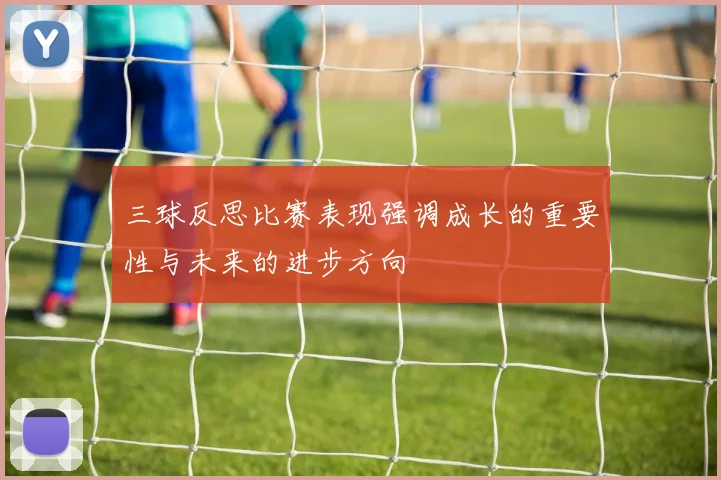 三球反思比赛表现强调成长的重要性与未来的进步方向