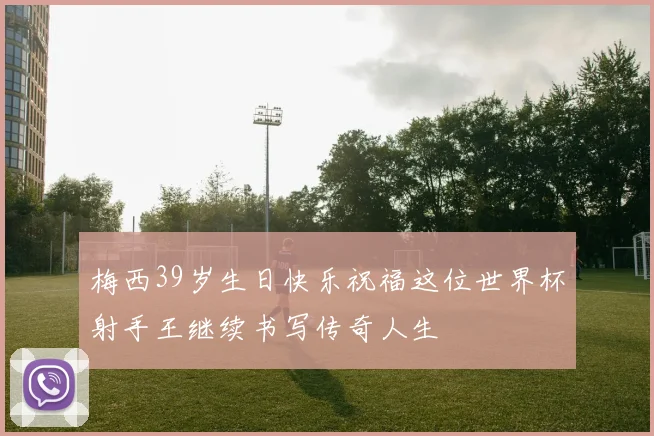 梅西39岁生日快乐祝福这位世界杯射手王继续书写传奇人生