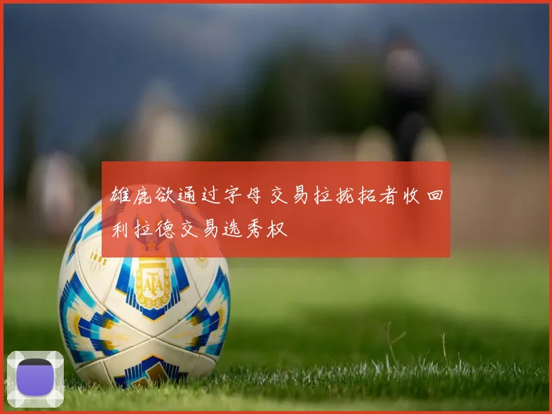 雄鹿欲通过字母交易拉拢拓者收回利拉德交易选秀权