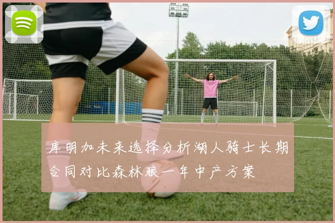 库明加未来选择分析湖人骑士长期合同对比森林狼一年中产方案