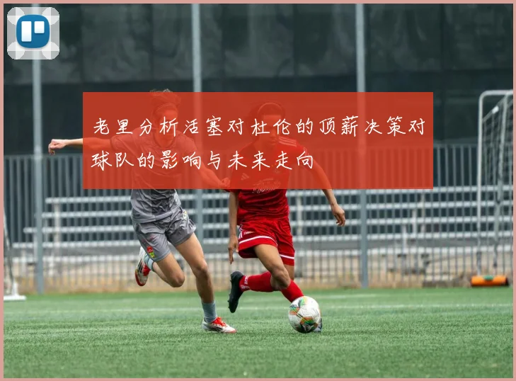 老里分析活塞对杜伦的顶薪决策对球队的影响与未来走向
