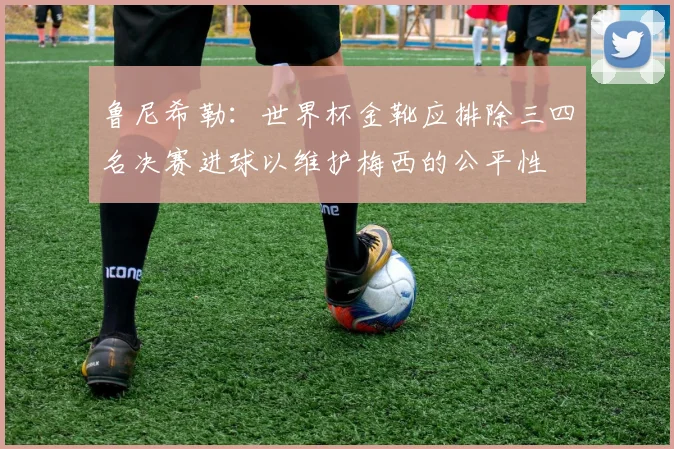 鲁尼希勒：世界杯金靴应排除三四名决赛进球以维护梅西的公平性