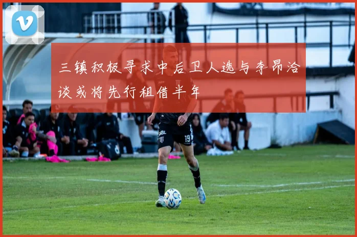 三镇积极寻求中后卫人选与李昂洽谈或将先行租借半年