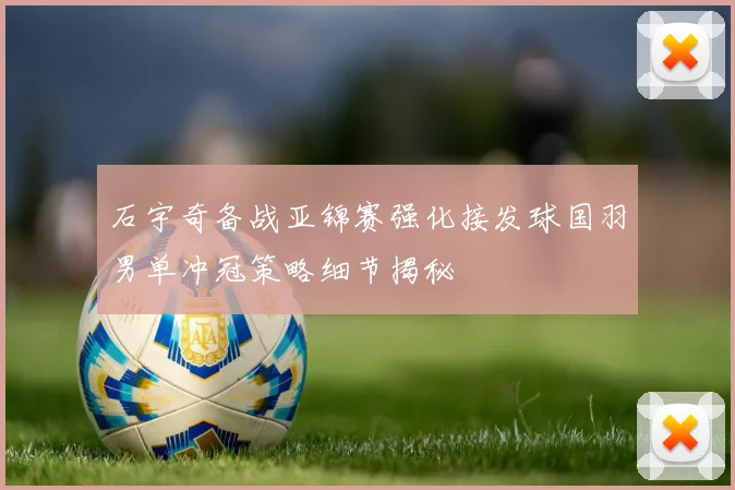 石宇奇备战亚锦赛强化接发球国羽男单冲冠策略细节揭秘