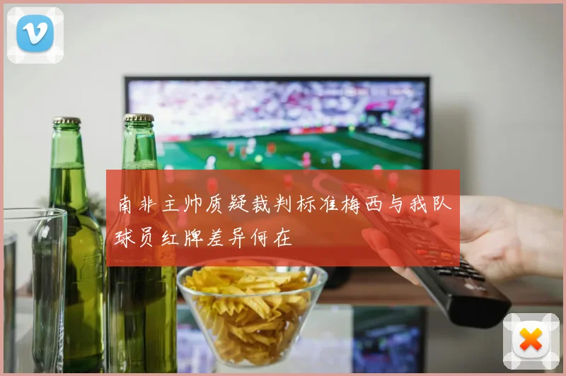 南非主帅质疑裁判标准梅西与我队球员红牌差异何在