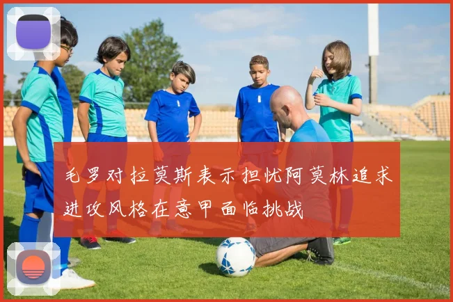 毛罗对拉莫斯表示担忧阿莫林追求进攻风格在意甲面临挑战