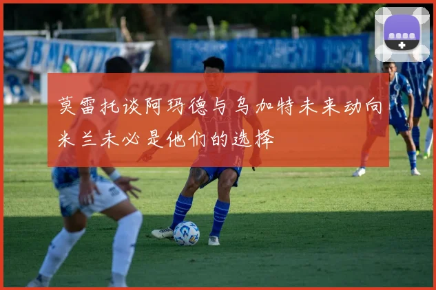 莫雷托谈阿玛德与乌加特未来动向米兰未必是他们的选择