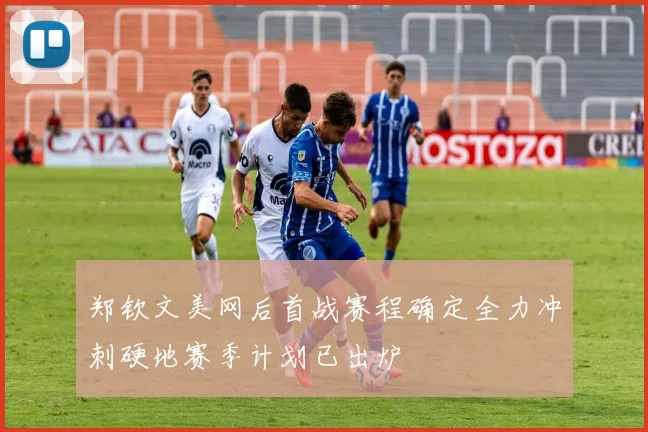郑钦文美网后首战赛程确定全力冲刺硬地赛季计划已出炉