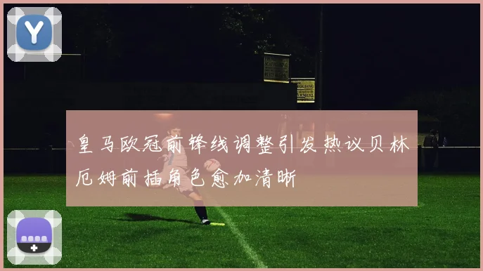 皇马欧冠前锋线调整引发热议贝林厄姆前插角色愈加清晰