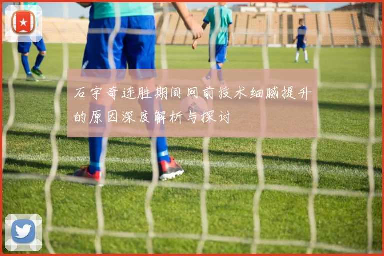 石宇奇连胜期间网前技术细腻提升的原因深度解析与探讨