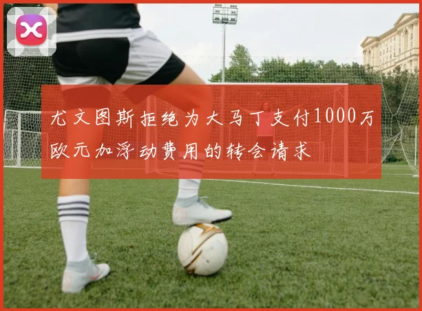 尤文图斯拒绝为大马丁支付1000万欧元加浮动费用的转会请求