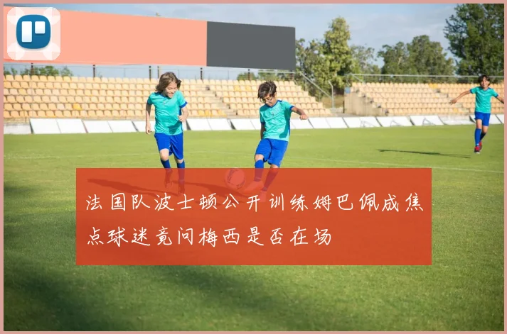 法国队波士顿公开训练姆巴佩成焦点球迷竟问梅西是否在场