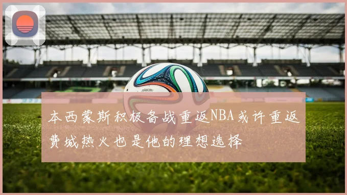 本西蒙斯积极备战重返NBA或许重返费城热火也是他的理想选择