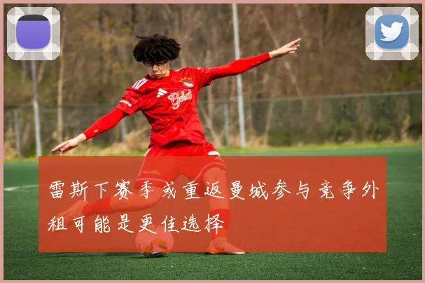 雷斯下赛季或重返曼城参与竞争外租可能是更佳选择