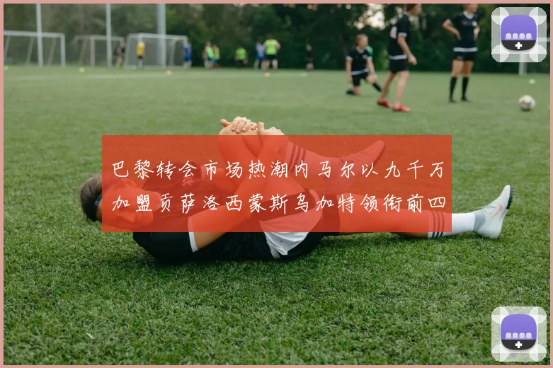 巴黎转会市场热潮内马尔以九千万加盟贡萨洛西蒙斯乌加特领衔前四