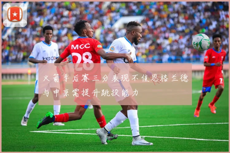 火箭季后赛三分表现不佳恩格兰德与申京需提升跳投能力