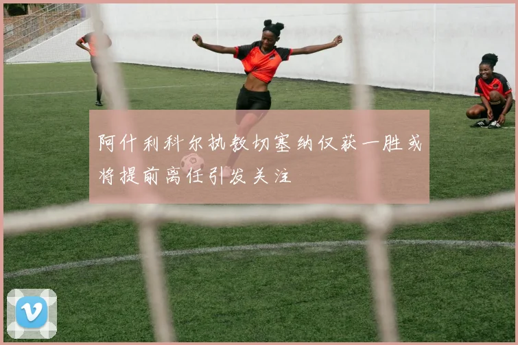 阿什利科尔执教切塞纳仅获一胜或将提前离任引发关注