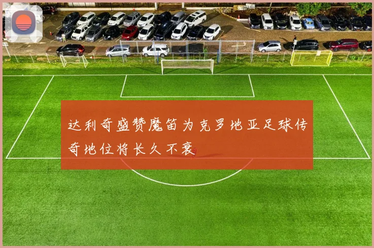 达利奇盛赞魔笛为克罗地亚足球传奇地位将长久不衰