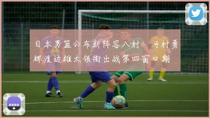 日本男篮公布新阵容八村塁河村勇辉渡边雄太领衔出战第四窗口期