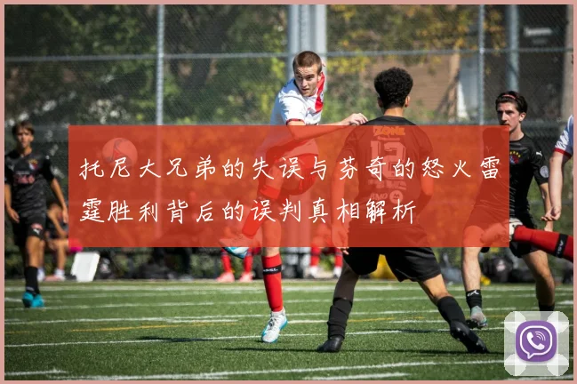 托尼大兄弟的失误与芬奇的怒火雷霆胜利背后的误判真相解析