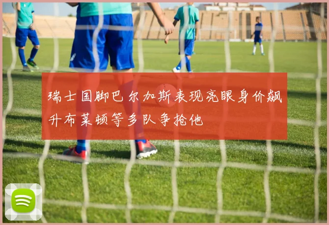 瑞士国脚巴尔加斯表现亮眼身价飙升布莱顿等多队争抢他