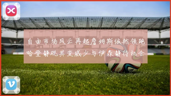 自由市场风云再起詹姆斯依然领跑哈登静观其变威少与伊森静待机会