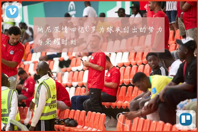 纳尼深情回忆C罗为球衣付出的努力与荣耀时刻