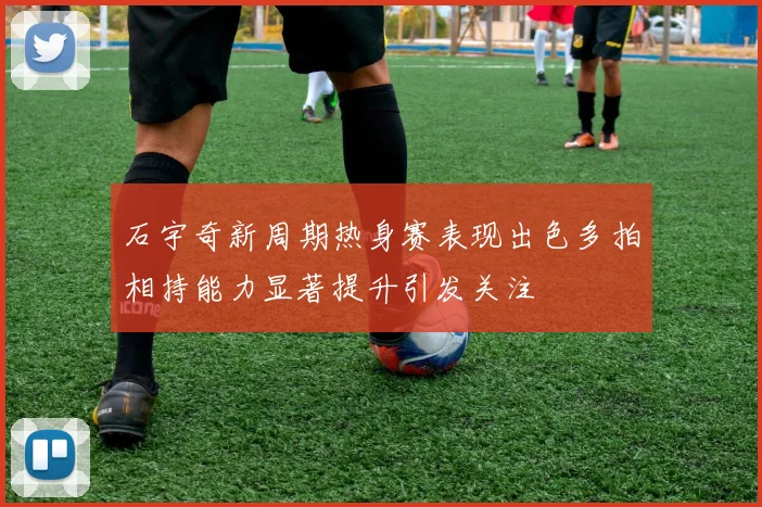 石宇奇新周期热身赛表现出色多拍相持能力显著提升引发关注